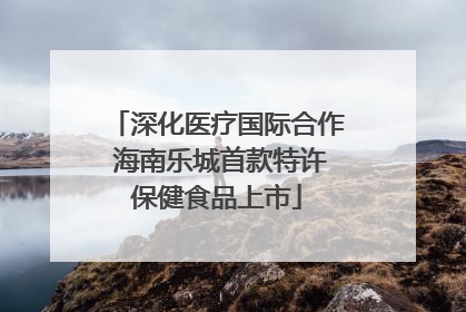 深化医疗国际合作 海南乐城首款特许保健食品上市
