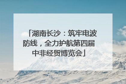 湖南长沙：筑牢电波防线，全力护航第四届中非经贸博览会