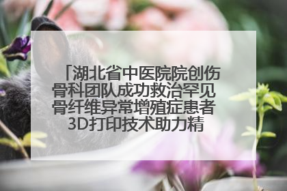 湖北省中医院院创伤骨科团队成功救治罕见骨纤维异常增殖症患者 3D打印技术助力精准矫形手术
