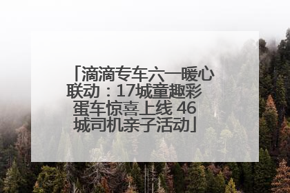 滴滴专车六一暖心联动：17城童趣彩蛋车惊喜上线 46城司机亲子活动