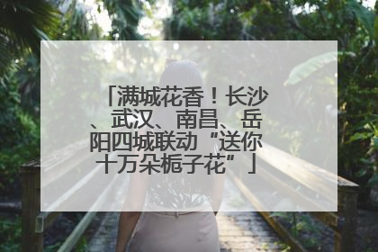 满城花香！长沙、武汉、南昌、岳阳四城联动“送你十万朵栀子花”