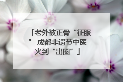 老外被正骨“征服” 成都非遗节中医火到“出圈”