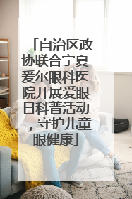 自治区政协联合宁夏爱尔眼科医院开展爱眼日科普活动，守护儿童眼健康