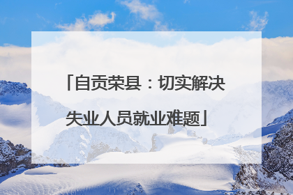自贡荣县：切实解决失业人员就业难题