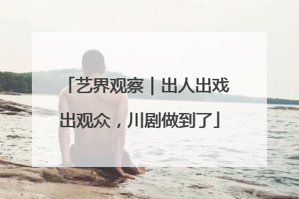艺界观察｜出人出戏出观众，川剧做到了