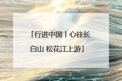 行进中国丨心往长白山 松花江上游