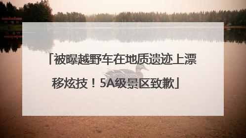 被曝越野车在地质遗迹上漂移炫技！5A级景区致歉