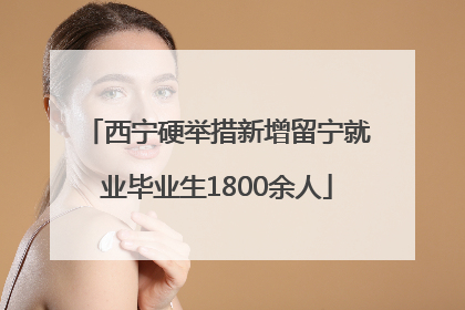 西宁硬举措新增留宁就业毕业生1800余人