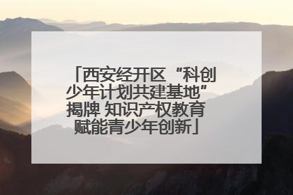 西安经开区“科创少年计划共建基地”揭牌 知识产权教育赋能青少年创新