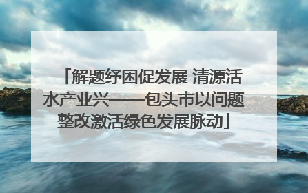 解题纾困促发展 清源活水产业兴——包头市以问题整改激活绿色发展脉动