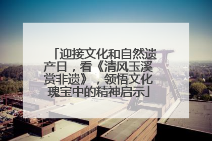 迎接文化和自然遗产日，看《清风玉溪赏非遗》，领悟文化瑰宝中的精神启示