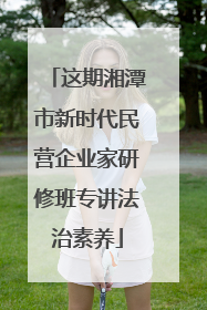 这期湘潭市新时代民营企业家研修班专讲法治素养