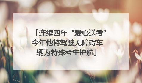 连续四年“爱心送考” 今年他将驾驶无障碍车辆为特殊考生护航