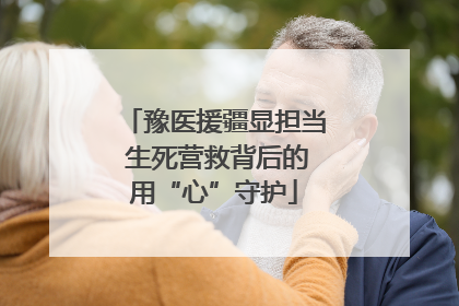 豫医援疆显担当 生死营救背后的用“心”守护