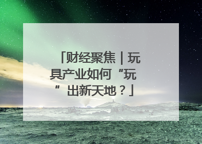 财经聚焦｜玩具产业如何“玩”出新天地？