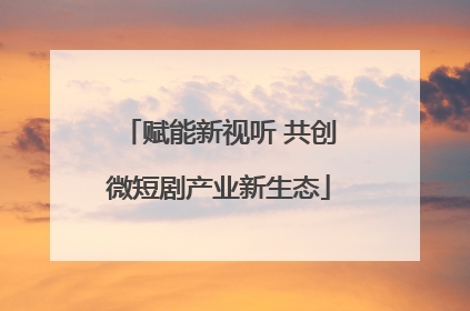 赋能新视听 共创微短剧产业新生态
