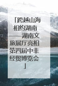 跨越山海 相约湖南——湖南文旅展厅亮相第四届中非经贸博览会