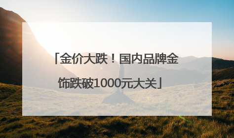 金价大跌！国内品牌金饰跌破1000元大关