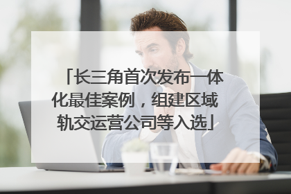 长三角首次发布一体化最佳案例，组建区域轨交运营公司等入选