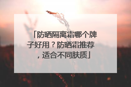 防晒隔离霜哪个牌子好用？防晒霜推荐，适合不同肤质