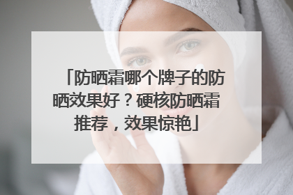 防晒霜哪个牌子的防晒效果好？硬核防晒霜推荐，效果惊艳