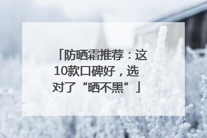 防晒霜推荐：这10款口碑好，选对了“晒不黑”