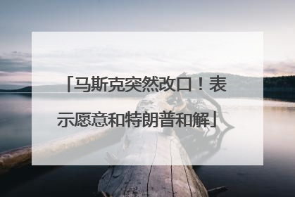 马斯克突然改口！表示愿意和特朗普和解