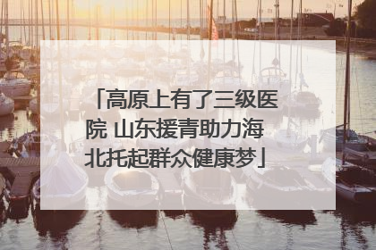 高原上有了三级医院 山东援青助力海北托起群众健康梦