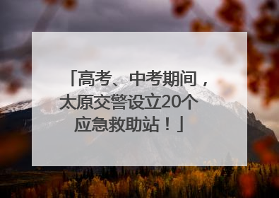 高考、中考期间，太原交警设立20个应急救助站！