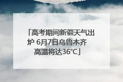 高考期间新疆天气出炉 6月7日乌鲁木齐高温将达36℃