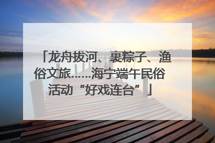龙舟拔河、裹粽子、渔俗文旅……海宁端午民俗活动“好戏连台”