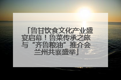鲁甘饮食文化产业盛宴启幕！鲁菜传承之旅与“齐鲁粮油”推介会兰州共襄盛举