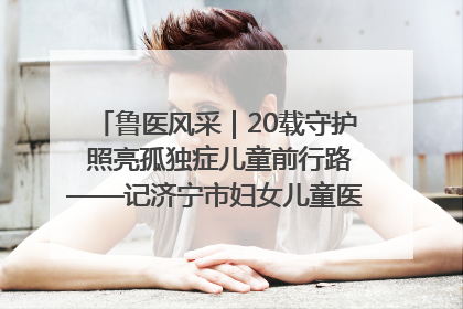 鲁医风采｜20载守护 照亮孤独症儿童前行路——记济宁市妇女儿童医院儿童康复中心主任、副主任技师赵淑珍