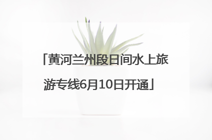 黄河兰州段日间水上旅游专线6月10日开通