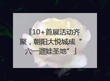 10+首展活动齐聚，朝阳大悦城成“六一遛娃圣地”