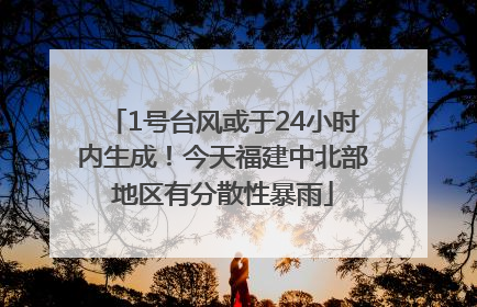 1号台风或于24小时内生成！今天福建中北部地区有分散性暴雨