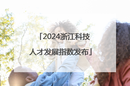 2024浙江科技人才发展指数发布
