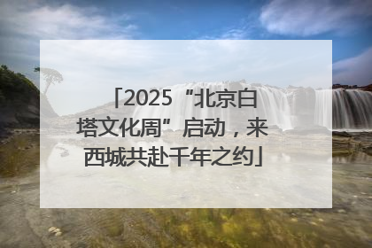 2025“北京白塔文化周”启动，来西城共赴千年之约