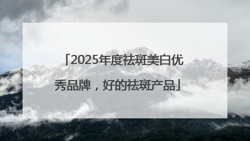 2025年度祛斑美白优秀品牌，好的祛斑产品