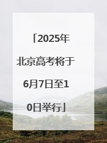 2025年北京高考将于6月7日至10日举行