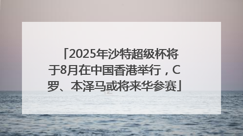 2025年沙特超级杯将于8月在中国香港举行，C罗、本泽马或将来华参赛