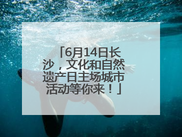 6月14日长沙，文化和自然遗产日主场城市活动等你来！